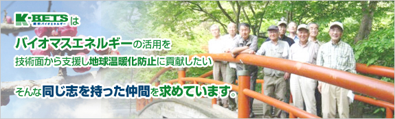 K-BETSはバイオマスエネルギーの活用を技術面から支援し地球温暖化防止に貢献したい、そんな同じ志を持った仲間を求めています。